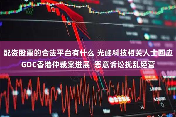 配资股票的合法平台有什么 光峰科技相关人士回应GDC香港仲裁案进展  恶意诉讼扰乱经营