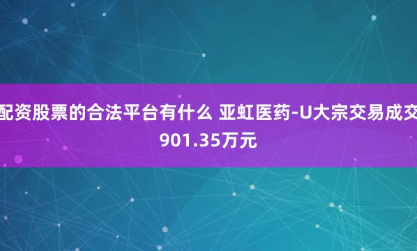 配资股票的合法平台有什么 亚虹医药-U大宗交易成交901.35万元