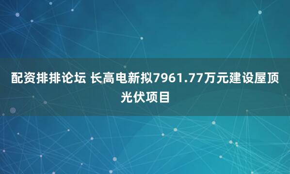 配资排排论坛 长高电新拟7961.77万元建设屋顶光伏项目