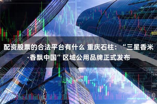 配资股票的合法平台有什么 重庆石柱：“三星香米·香飘中国”区域公用品牌正式发布