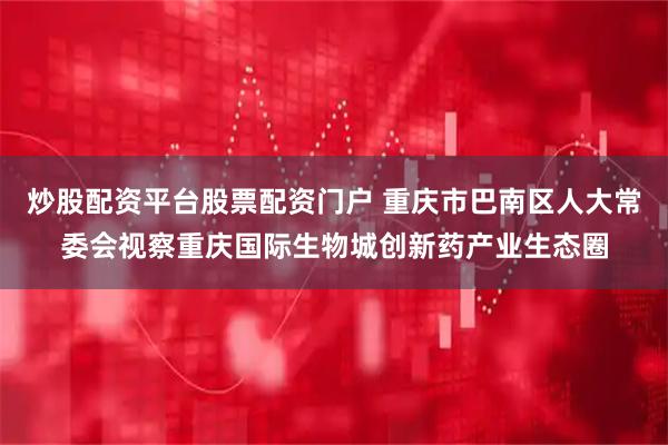 炒股配资平台股票配资门户 重庆市巴南区人大常委会视察重庆国际生物城创新药产业生态圈