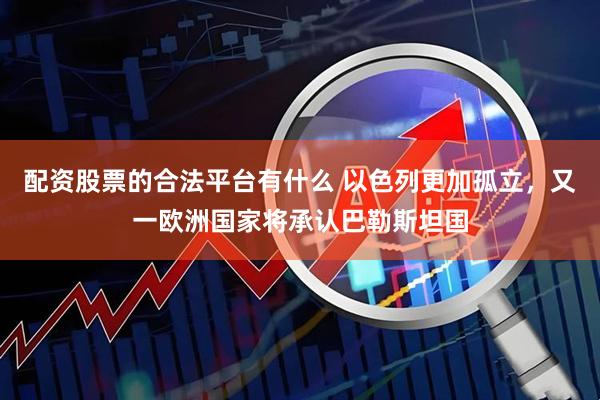 配资股票的合法平台有什么 以色列更加孤立，又一欧洲国家将承认巴勒斯坦国
