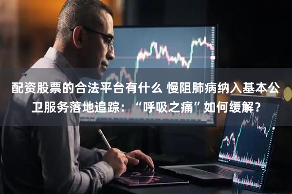 配资股票的合法平台有什么 慢阻肺病纳入基本公卫服务落地追踪：“呼吸之痛”如何缓解？