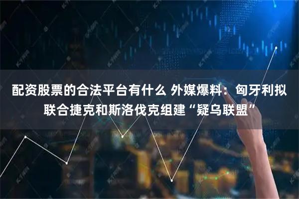 配资股票的合法平台有什么 外媒爆料：匈牙利拟联合捷克和斯洛伐克组建“疑乌联盟”