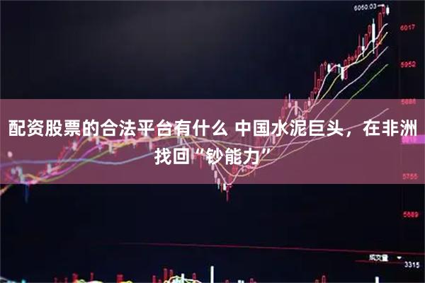 配资股票的合法平台有什么 中国水泥巨头，在非洲找回“钞能力”