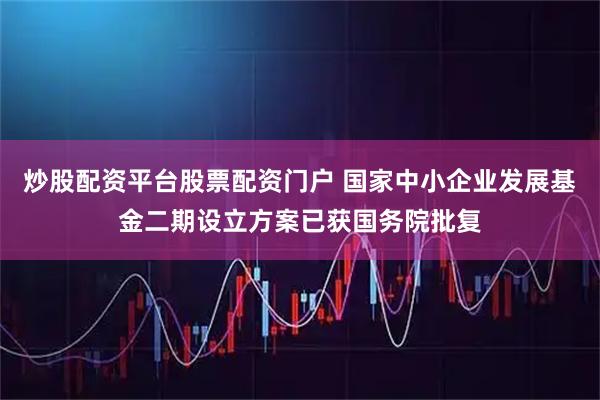 炒股配资平台股票配资门户 国家中小企业发展基金二期设立方案已获国务院批复