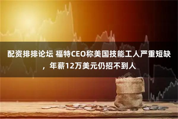配资排排论坛 福特CEO称美国技能工人严重短缺，年薪12万美元仍招不到人