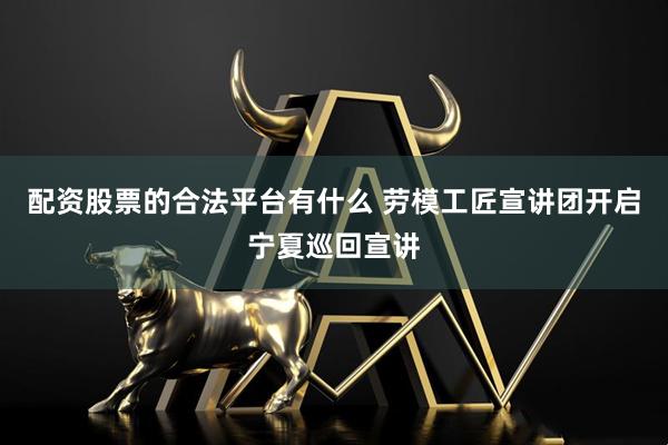 配资股票的合法平台有什么 劳模工匠宣讲团开启宁夏巡回宣讲