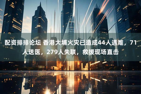 配资排排论坛 香港大埔火灾已造成44人遇难，71人送医，279人失联，救援现场直击