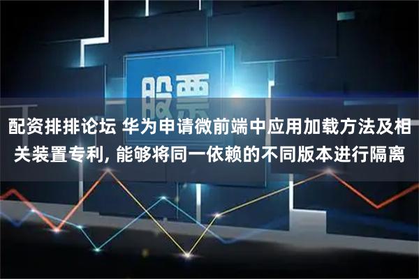 配资排排论坛 华为申请微前端中应用加载方法及相关装置专利, 能够将同一依赖的不同版本进行隔离