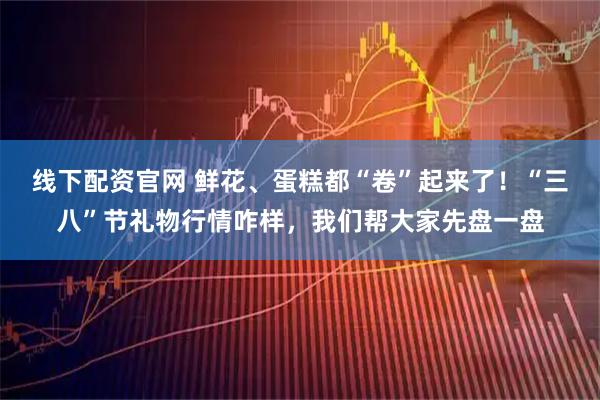 线下配资官网 鲜花、蛋糕都“卷”起来了！“三八”节礼物行情咋样，我们帮大家先盘一盘