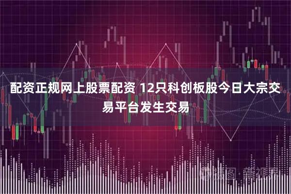 配资正规网上股票配资 12只科创板股今日大宗交易平台发生交易