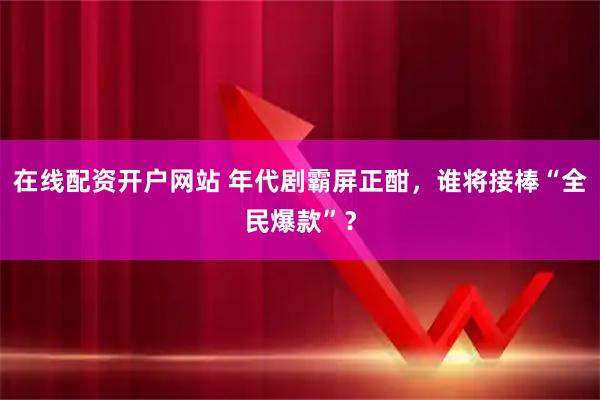 在线配资开户网站 年代剧霸屏正酣，谁将接棒“全民爆款”？