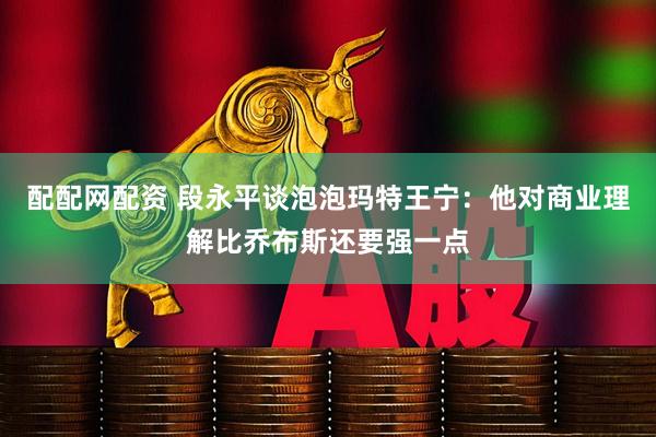 配配网配资 段永平谈泡泡玛特王宁：他对商业理解比乔布斯还要强一点