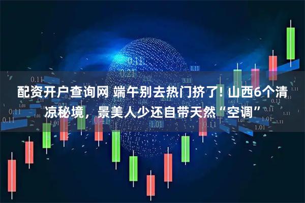 配资开户查询网 端午别去热门挤了! 山西6个清凉秘境，景美人少还自带天然“空调”