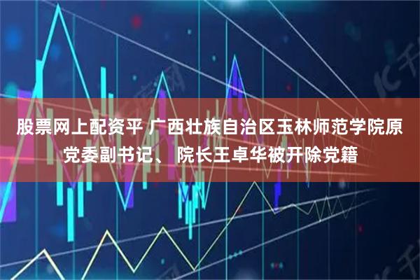 股票网上配资平 广西壮族自治区玉林师范学院原党委副书记、 院长王卓华被开除党籍